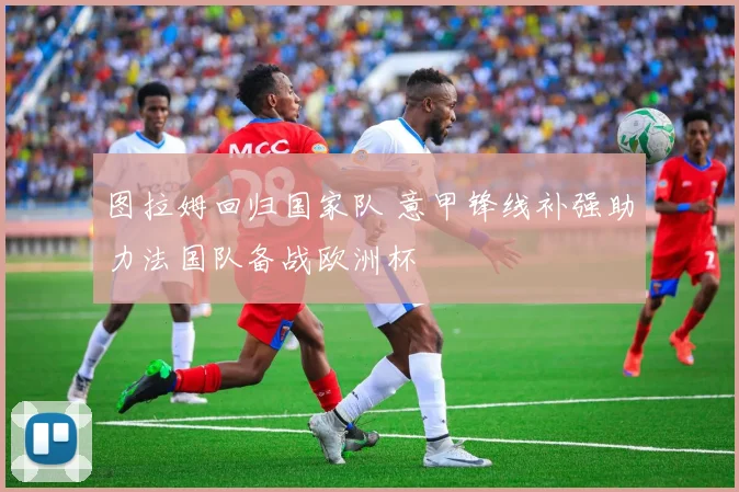 图拉姆回归国家队 意甲锋线补强助力法国队备战欧洲杯