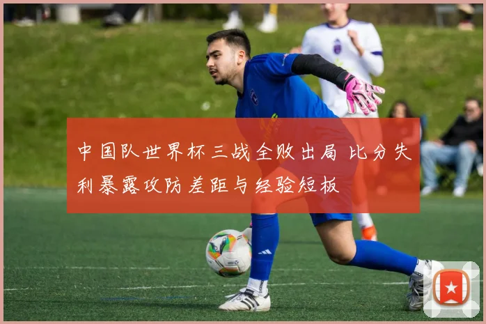 中国队世界杯三战全败出局 比分失利暴露攻防差距与经验短板