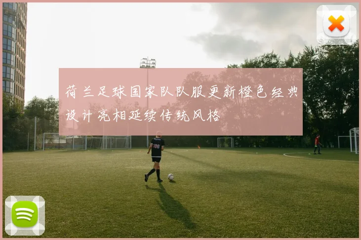 荷兰足球国家队队服更新橙色经典设计亮相延续传统风格