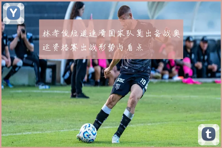 林孝俊短道速滑国家队复出备战奥运资格赛出战形势与看点