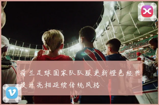荷兰足球国家队队服更新橙色经典设计亮相延续传统风格