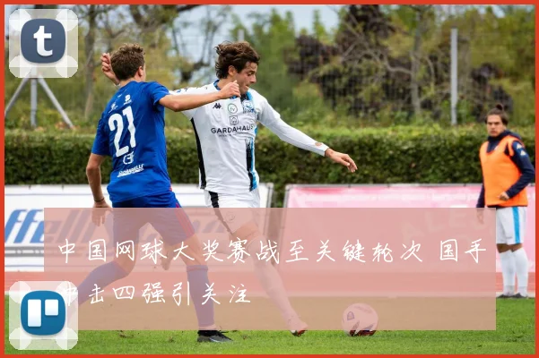 中国网球大奖赛战至关键轮次 国手冲击四强引关注