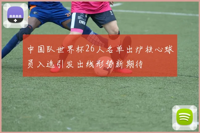 中国队世界杯26人名单出炉核心球员入选引发出线形势新期待