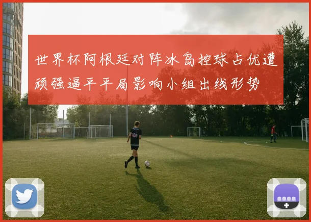 世界杯阿根廷对阵冰岛控球占优遭顽强逼平平局影响小组出线形势