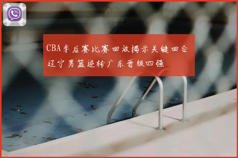 CBA季后赛比赛回放揭示关键回合 辽宁男篮逆转广东晋级四强