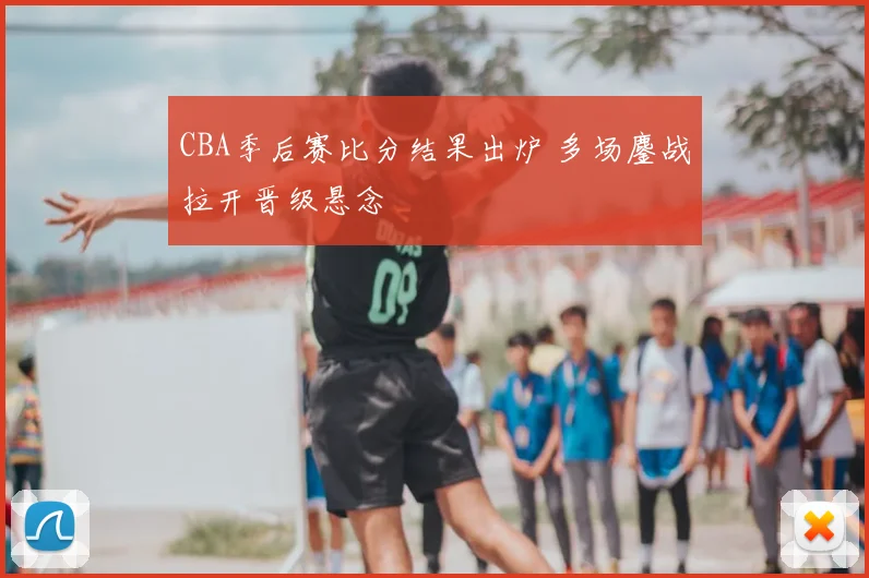 CBA季后赛比分结果出炉 多场鏖战拉开晋级悬念