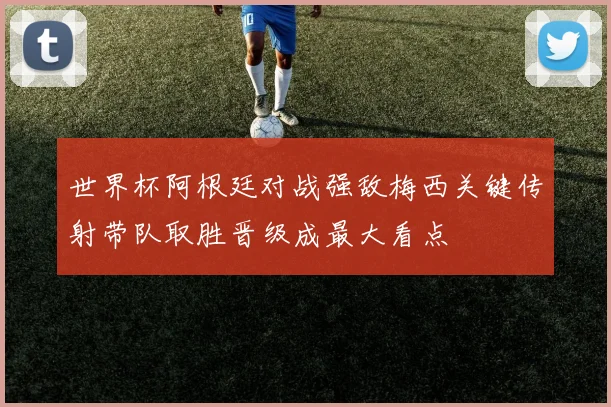 世界杯阿根廷对战强敌梅西关键传射带队取胜晋级成最大看点