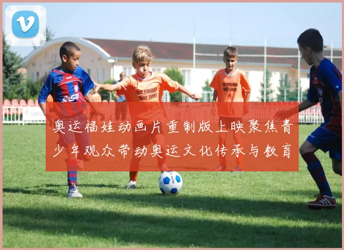 奥运福娃动画片重制版上映聚焦青少年观众带动奥运文化传承与教育价值