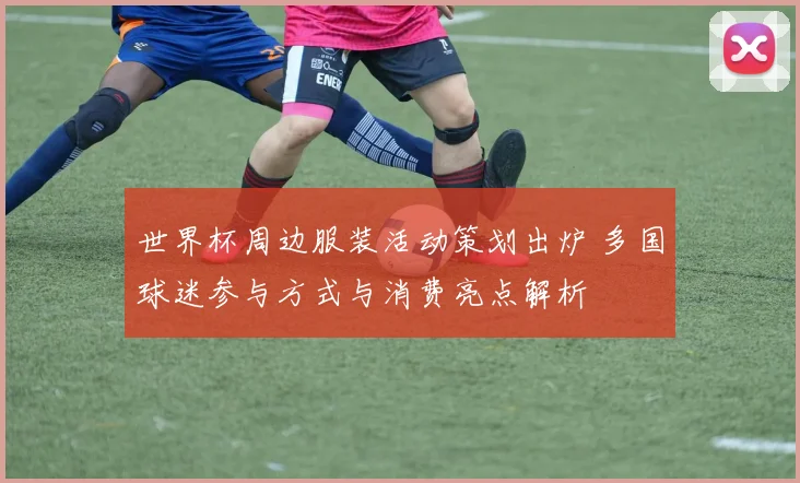 世界杯周边服装活动策划出炉 多国球迷参与方式与消费亮点解析