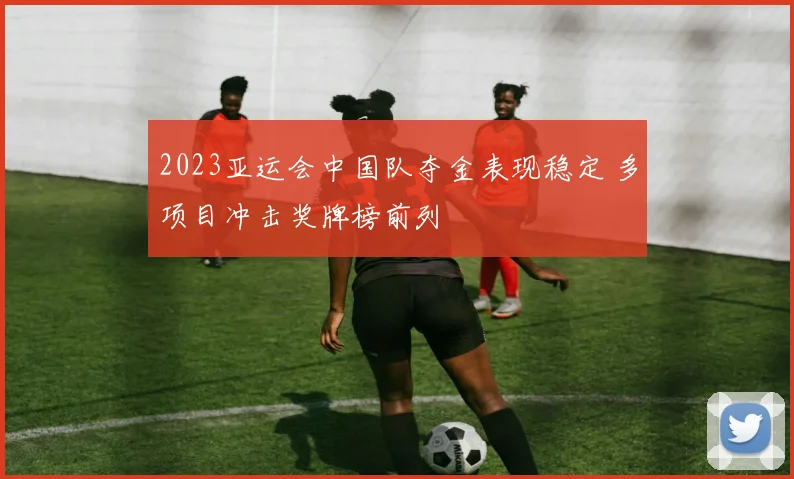 2023亚运会中国队夺金表现稳定 多项目冲击奖牌榜前列