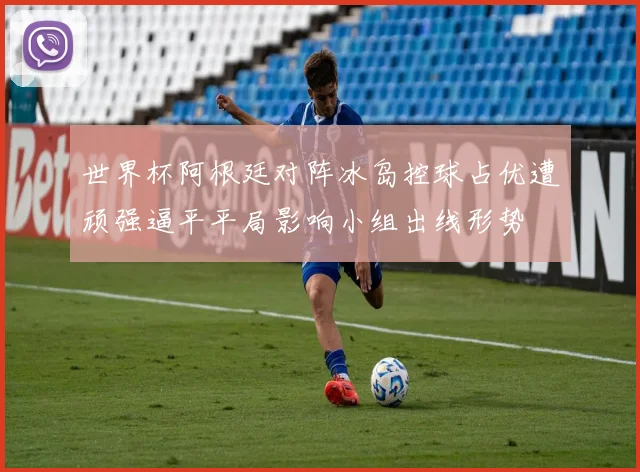 世界杯阿根廷对阵冰岛控球占优遭顽强逼平平局影响小组出线形势