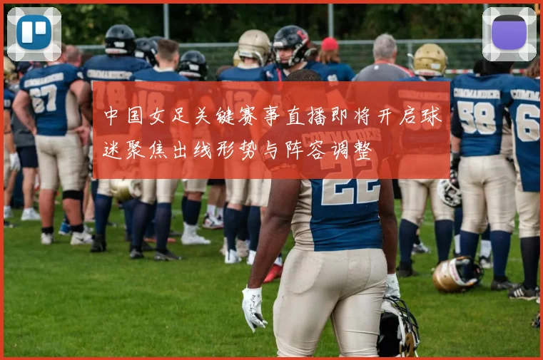 中国女足关键赛事直播即将开启球迷聚焦出线形势与阵容调整
