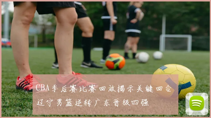 CBA季后赛比赛回放揭示关键回合 辽宁男篮逆转广东晋级四强