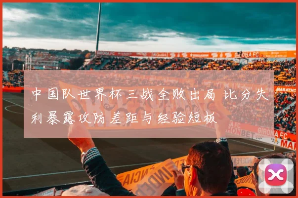 中国队世界杯三战全败出局 比分失利暴露攻防差距与经验短板