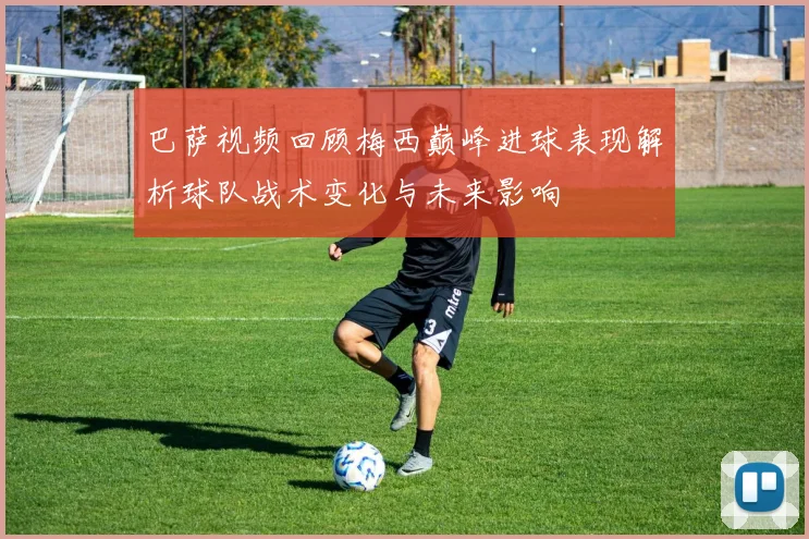 巴萨视频回顾梅西巅峰进球表现解析球队战术变化与未来影响