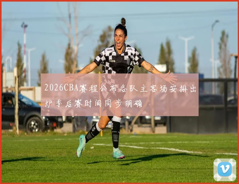 2026CBA赛程公布各队主客场安排出炉季后赛时间同步明确