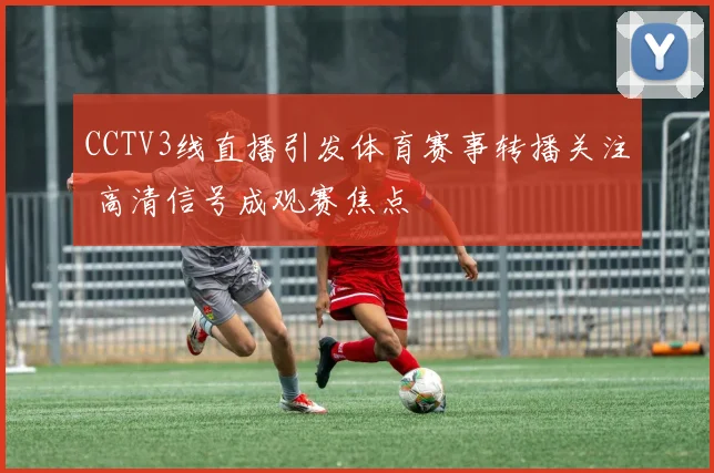 CCTV3线直播引发体育赛事转播关注 高清信号成观赛焦点