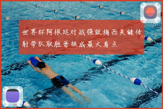 世界杯阿根廷对战强敌梅西关键传射带队取胜晋级成最大看点