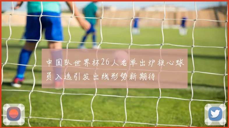 中国队世界杯26人名单出炉核心球员入选引发出线形势新期待