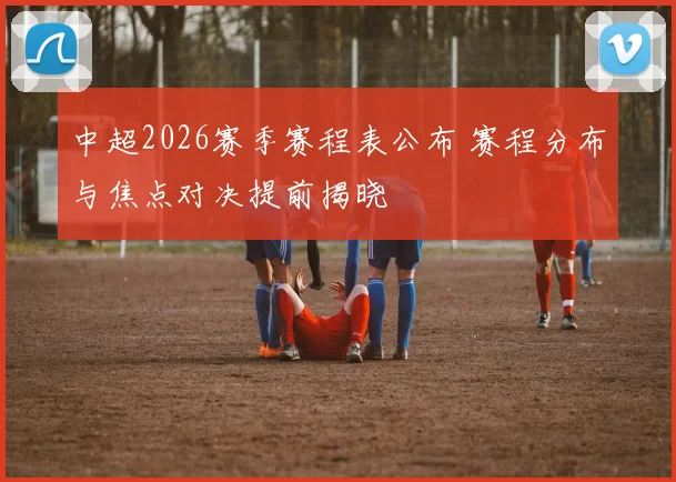 中超2026赛季赛程表公布 赛程分布与焦点对决提前揭晓