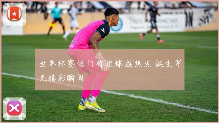 世界杯赛场门将进球成焦点 诞生罕见精彩瞬间